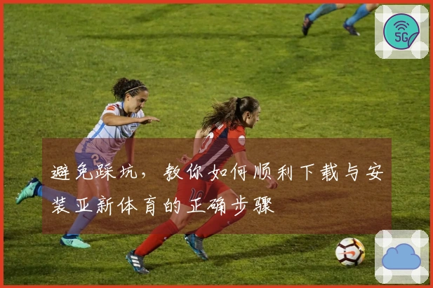 避免踩坑，教你如何顺利下载与安装亚新体育的正确步骤