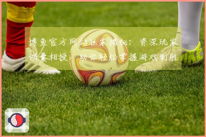 博鱼官方网站独家揭秘：资深玩家倾囊相授，助你轻松掌握游戏制胜新绝技！