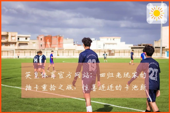 英皇体育官方网站：回归老玩家的抽卡重拾之旅，惊喜连连的卡池新变化告诉你怎么玩